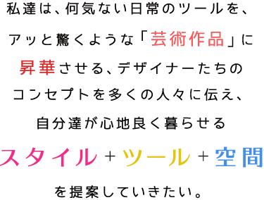 私達は、何気ない日常のツールを、アッと驚くような「芸術作品」に昇華させる、デザイナーたちのコンセプトを多くの人々に伝え、自分達が心地良く暮らせるスタイル＋ツール＋空間を提案していきたい。
